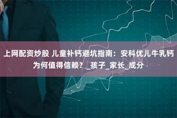 上网配资炒股 儿童补钙避坑指南：安科优儿牛乳钙为何值得信赖？_孩子_家长_成分