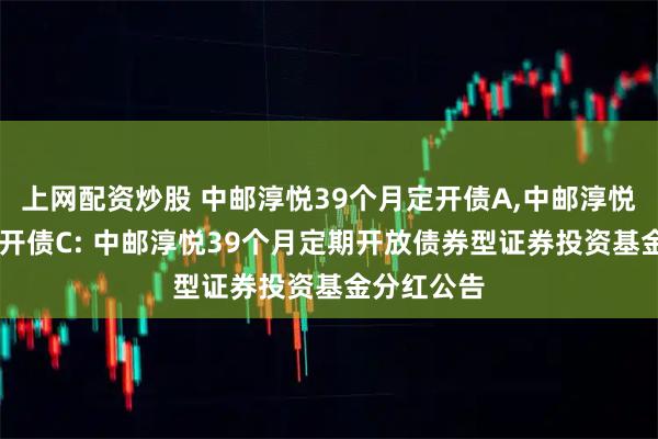 上网配资炒股 中邮淳悦39个月定开债A,中邮淳悦39个月定开债C: 中邮淳悦39个月定期开放债券型证券投资基金分红公告