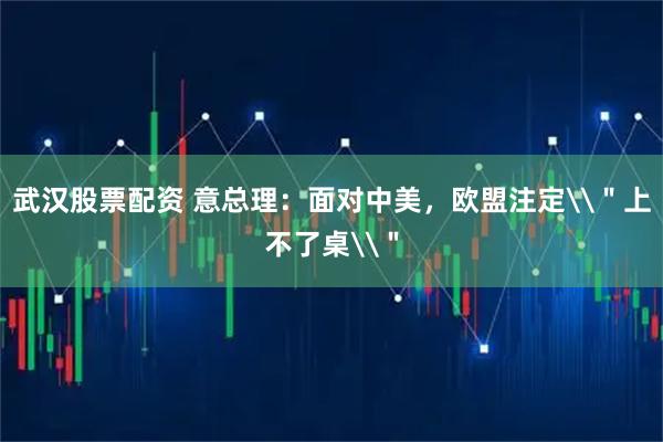 武汉股票配资 意总理：面对中美，欧盟注定\＂上不了桌\＂
