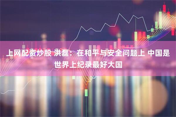 上网配资炒股 洪磊：在和平与安全问题上 中国是世界上纪录最好大国