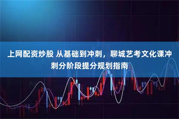 上网配资炒股 从基础到冲刺，聊城艺考文化课冲刺分阶段提分规划指南